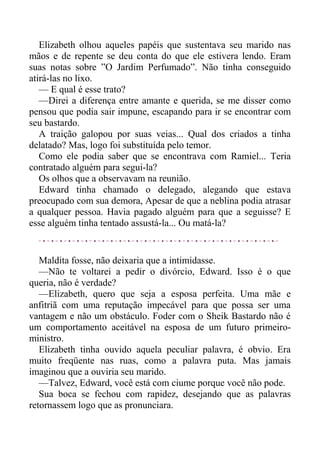 Elizabeth olhou aqueles papéis que sustentava seu marido nas
mãos e de repente se deu conta do que ele estivera lendo. Eram
suas notas sobre ”O Jardim Perfumado”. Não tinha conseguido
atirá-las no lixo.
— E qual é esse trato?
—Direi a diferença entre amante e querida, se me disser como
pensou que podia sair impune, escapando para ir se encontrar com
seu bastardo.
A traição galopou por suas veias... Qual dos criados a tinha
delatado? Mas, logo foi substituída pelo temor.
Como ele podia saber que se encontrava com Ramiel... Teria
contratado alguém para segui-la?
Os olhos que a observavam na reunião.
Edward tinha chamado o delegado, alegando que estava
preocupado com sua demora, Apesar de que a neblina podia atrasar
a qualquer pessoa. Havia pagado alguém para que a seguisse? E
esse alguém tinha tentado assustá-la... Ou matá-la?
Maldita fosse, não deixaria que a intimidasse.
—Não te voltarei a pedir o divórcio, Edward. Isso é o que
queria, não é verdade?
—Elizabeth, quero que seja a esposa perfeita. Uma mãe e
anfitriã com uma reputação impecável para que possa ser uma
vantagem e não um obstáculo. Foder com o Sheik Bastardo não é
um comportamento aceitável na esposa de um futuro primeiro-
ministro.
Elizabeth tinha ouvido aquela peculiar palavra, é obvio. Era
muito freqüente nas ruas, como a palavra puta. Mas jamais
imaginou que a ouviria seu marido.
—Talvez, Edward, você está com ciume porque você não pode.
Sua boca se fechou com rapidez, desejando que as palavras
retornassem logo que as pronunciara.
 
