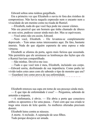 Edward soltou uma ruidosa gargalhada.
Era a primeira vez que Elizabeth o ouvia rir fora dos risinhos de
compromisso. Não havia naquela expressão nem o encanto nem a
vivacidade de um menino como na risada de Ramiel.
—Elizabeth, nada do que você faça pode me causar ciúmes.
Não era possível que um homem que tinha chamado de úberes
os seus seios, pudesse causar ainda mais dor. Mas se equivocara.
—Você antes não era assim, Edward.
—Nem você, Elizabeth. - Ele levantou-se completamente
depravado. - Tem umas notas interessantes aqui. De fato, bastante
imorais. Nada do que alguém esperaria de uma esposa e mãe
virtuosa.
Elizabeth se afastou da porta, agora mais furiosa que assustada.
Não permitiria que ele arruinasse as lembranças das lições que ela
e Ramiel haviam compartilhado.
—São minhas. Devolve-me isso.
—Tudo o que você tem é meu, Elizabeth, incluindo seu corpo.
—Edward sorriu, desfrutando de sua impotência. Como podia ter
vivido todos estes anos com ele sabendo o tipo de monstro que era?
— Guardarei isto como prova de sua enfermidade.
Elizabeth retorceu sua capa em torno de seu pescoço ainda mais.
— E que tipo de enfermidade é essa? — Perguntou, sabendo de
antemão a resposta.
—A ninfomania, é obvio. — Ele abriu a porta que conectava
ambos os aposentos e fez uma pausa. - Farei com que sua criada te
traga uma xícara de leite quente. As mulheres alteradas precisam
dormir.
Elizabeth lutou contra as náuseas.
A morte. A reclusão. A separação de seus filhos.
Tudo porque desejava ser amada.
 