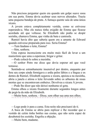 Não precisou perguntar quem era quando um golpe suave soou
em sua porta. Emma devia acalmar seus nervos alterados. Trazia
uma pequena bandeja de prata. A fumaça quente saía de uma única
xícara.
A jovem estava completamente vestida, como se estivesse
esperando-a. Mas ela nunca tinha exigido de Emma que ficasse
acordada até que voltasse. Se Elizabeth não podia se despir
sozinha, chamava Emma, que vinha de bata e camisola.
Ramiel havia dito que saberia quem era a amante de Edward
quando estivesse preparada para isso. Seria Emma?
—Tem láudano o leite, Emma?
—Sim, senhora.
Uma esposa inconsciente era muito mais fácil de levar a um
manicômio que uma a espernear, brigar e gritar.
—Pode colocá-lo sobre a mesinha.
—O senhor Petre me disse que devia esperar até que você
tomasse.
Sentindo-se estranhamente insensível por dentro, enquanto por
fora seu corpo ainda formigava e ardia pelos lábios e a língua e os
dentes de Ramiel, Elizabeth segurou a xícara, apoiou-a na mesinha,
abriu a janela e atirou o leite fervendo sobre os arbustos de rosas
mortas que se encontravam embaixo. Devolveu a xícara À jovem.
—Pode lhe dizer que não deixei nenhuma só gota.
Emma olhou a xícara fixamente durante segundos longos antes
de pegá-la da mão de Elizabeth.
—Muito bem, senhora. - Disse, sem olhar sua ama nos olhos.
—Logo pode ir para a cama. Esta noite não precisarei de ti.
A boca de Emma se abriu para replicar e lhe recordar que o
vestido de cetim tinha botões nas costas, que não seria capaz de
desabotoá-los sozinha. Engoliu a objeção.
—Muito bem, madame.
 