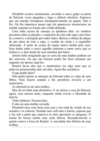 Elizabeth escutou atentamente, ouvindo o suave golpe na porta
de Edward, vozes apagadas e logo o silêncio absoluto. Esperava
que seu marido irrompesse intempestivamente no quarto. Não o
fez. Ou lhe importava pouco que ela aparecesse inconsciente na
manhã seguinte ou Emma não a tinha delatado.
Uma onda escura de cansaço se apoderou dela. As sombras
piscaram sobre as paredes, o esqueleto de uma mão aqui, uma foice
lá, a morte e a decepção por todos lados. Baixou a chama do abajur
de gás antes de tirar a capa, o vestido de cetim e o espartilho
afrouxado. À parte de acima da regata estava úmida pelo suor.
Seus dedos entre o suave algodão sentiram a carne suave que se
inchava e o duro botão de seus mamilos por baixo.
Jamais tinha imaginado que os seios de uma mulher podiam ser
tão sensíveis. Ou que um homem podia lhe fazer alcançar um
orgasmo em apenas sugá-los.
Ramiel havia dito que o matrimônio era algo mais que as
palavras pronunciadas ante um altar. Agora lhe acreditava.
O que podia fazer?
Não podia tolerar as ameaças de Edward sobre as vidas de seus
filhos. Nem ficaria sentada e lhe permitiria enviá-la a um
manicômio.
As alternativas de uma mulher...
Mas ela só tinha uma alternativa. E era deixar a casa de Edward,
agora, essa mesma noite, enquanto ainda tivesse a liberdade de
fazê-lo.
Tinha dinheiro. Possuia jóias.
E não era uma mulher covarde.
Elizabeth tirou com força uma saia e um sutiã de veludo de seu
armário e os colocou. Sentada num sofá ante a lareira, esperou que
a luz sob a porta que separava os dois aposentos se apagasse. O
monte de brasas emitia uma certa tibieza. Recordavam-lhe o
quanto estava a boca de Ramiel. A suavidade dos lóbulos de suas
orelhas.
 