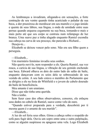 As lembranças a invadiram, afogando-a em sensações, a forte
contração de seu ventre quando tinha acariciado o paladar de sua
boca, a dor prazeirosa do mordiscar em seu mamilo e o jogo úmido
e quente de seus lábios, sua língua, a onda de umidade entre suas
pernas quando arqueou cegamente na sua boca, tomando-o mais e
mais perto até que seu corpo se contraiu num relâmpago de luz
branca. Uma suave paz a tinha alagado enquanto Ramiel escondia
sua cabeça na curva de seu pescoço, tão parecido a Richard...
Desejo-te...
Elizabeth se deixou vencer pelo sono. Não era seu filho quem a
perseguia.
—Elizabeth...
Um murmúrio feminino invadiu seus sonhos.
Não queria ouvi-lo, nem responder a ele. Queria Ramiel, sua voz
rouca, a carícia de sua língua, a vibração de seu gemido enchendo
sua boca. Edward olhava os dois do outro lado do salão de baile,
enquanto dançavam com os seios dela se sobressaindo de seu
vestido de cetim. A seu lado estava o membro do Parlamento que
se dirigira a ele na festa do Whitfield e o jovem de cabelo dourado
do baile de beneficência.
Meu amante é um uraniano.
Disse que não tinha uma querida.
Não a tenho.
Sem fazer caso dos olhos observadores, censores, ela enlaçou
seus dedos no cabelo de Ramiel, suave como velo de ouro.
“Quando estiver preparada para a verdade, descobrirá por ti
mesma quem é o amante de seu marido”.
—Elizabeth...
A luz do sol feriu seus olhos. Girou a cabeça sobre o respaldo do
sofá para fugir dela. Ouviu um sopro entre uma e outra palpitação,
como se alguém suspirasse ou apagasse uma vela. Logo Elizabeth
 