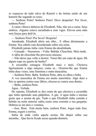 se esqueceu de tudo salvo de Ramiel e da íntima união de um
homem lhe sugando os seios.
— Senhora Petre! Senhora Petre! Deve despertar! Por favor,
senhora Petre!
A cama vibrava debaixo de Elizabeth. Não, não era a cama. Seus
ombros. Alguém estava sacudindo-a com vigor. Elevou uma mão
sem forças para detê-lo.
— Senhora Petre! Por favor! Desperte!
Atordoada, Elizabeth abriu um olho... E olhou diretamente a
Emma. Seu cabelo caía desordenado sobre seu rosto.
Elizabeth jamais tinha visto Emma tão desalinhada.
—Cansada —Sussurrou. - Volta. Bebida. Chocolate. Mais tarde.
A idéia do chocolate lhe provocou náuseas.
—Não deixe que volte a dormir. Trarei-lhe um copo de água. Há
algum copo no quarto de banho?
A escuridão esmagou Elizabeth mais e mais. Cheirava
ligeiramente a algo rançoso, como se... Ocorreu-lhe que Emma
tinha duas vozes, uma feminina e outra masculina.
—Senhora Petre. Beba. Senhora Petre, abra os olhos e beba.
A voz masculina de Emma era muito autoritária. Algo duro e
frio se apertou contra seus lábios, chocou-se contra seus dentes.
—Beba, senhora Petre.
Água... Gelada.
De repente, Elizabeth se deu conta do que cheirava a escuridão
que tinha oprimido suas pálpebras. A gás. A água tinha o mesmo
gosto que o aroma de gás. Tudo o que Elizabeth tinha comido e
bebido na noite anterior subiu como uma corrente a sua garganta.
Dobrou-se em dois e vomitou.
—Isso. Bom. Está muito bem, senhora Petre. Jogue tudo fora.
Emma, segure a terrina.
Sabia de onde vinha aquele aroma. Do abajur sobre sua
mesinha... Que havia ficado aceso quando dormira.
 