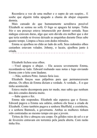 Recordava a voz de uma mulher e o sopro de um suspiro... E
soube que alguém tinha apagado a chama do abajur enquanto
dormia.
Mais cansado do que humanamente acreditava possível
Elizabeth se sentou no sofá. O fogo se apagara há tempo. Tinha
frio e seu pescoço estava intumescido por dormir sentada. Suas
nádegas estavam duras, algo que sem dúvida era melhor que a dor
que teria sentido se tivesse deixado as anquinhas durante Deus sabe
quanto tempo. Limpou a boca com dedos trêmulos.
Emma se ajoelhou no chão ao lado do sofá. Seus redondos olhos
castanhos estavam velados. Johnny, o lacaio, ajoelhou junto à
criada.
Elizabeth fechou seus olhos.
—Você apagou o abajur. – Ela acusou severamente Emma,
recordando-se tudo. Edward roubando suas notas e logo enviando
Emma com o leite com láudano.
—Não, senhora Petre. Jamais faria isso.
Elizabeth forçou suas pálpebras para que permanecessem
abertas. Os olhos de Emma diziam a verdade. A verdade... E o que
tinha acontecido.
Estava muito decomposta para ter medo, mas sabia que nenhum
dos dois estados duraria muito.
—Sabe quem o fez.
Emma não respondeu. Elizabeth não esperava que o fizesse.
Edward pagava a Emma seu salário, embora ela fosse a criada de
Elizabeth. Como também pagava a senhora Sheffield, a cozinheira,
e a senhora Bannock, a governanta. Ambas as mulheres tinham
sido contratadas ao mesmo tempo em que a jovem.
Tiritou de frio e abraçou seu corpo. Os gélidos raios de sol e o ar
de fevereiro entravam em torrentes pela janela aberta. Com razão
tinha frio.
 