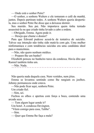 — Onde está o senhor Petre?
—O senhor, a senhora Walters e ele tomaram o café da manhã,
juntos. Depois partiram todos. A senhora Walters queria despertá-
la, mas o senhor Petre lhe disse que a deixasse dormir.
Seu marido. Seu pai. Não importava quem tinha tentado
assassiná-la ou que criado tinha levado a cabo a ordem.
—Obrigado, Emma. Agora pode ir.
— Deseja que chame o doutor?
Para que Edward pudesse acusá-la de tentativa de suicídio.
Talvez sua intenção não tinha sido matá-la com gás. Uma mulher
ninfomaníaca e com tendências suicidas era uma candidata ideal
para o manicômio.
—Não, não quero nenhum médico.
— Preparo-lhe um banho?
Elizabeth pensou no banheiro turco da condessa. Havia dito que
Ramiel também tinha um.
—Não. Nada.
Não queria nada daquela casa. Nem vestidos, nem jóias.
Emma se levantou sentindo como lhe rangiam os joelhos.
Johnny permaneceu onde estava.
—Não pode ficar aqui, senhora Petre.
Um criado fiel.
—Sim, sei.
Fechou os olhos e apertou com força a boca, contendo uma
arcada seca.
— Tem algum lugar aonde ir?
Um hotel. A condessa Devington.
“Vêem comigo para casa, Taliba”.
—Sim.
— Quer que Emma lhe faça a mala?
 