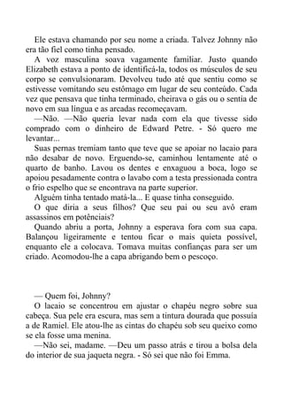 Ele estava chamando por seu nome a criada. Talvez Johnny não
era tão fiel como tinha pensado.
A voz masculina soava vagamente familiar. Justo quando
Elizabeth estava a ponto de identificá-la, todos os músculos de seu
corpo se convulsionaram. Devolveu tudo até que sentiu como se
estivesse vomitando seu estômago em lugar de seu conteúdo. Cada
vez que pensava que tinha terminado, cheirava o gás ou o sentia de
novo em sua língua e as arcadas recomeçavam.
—Não. —Não queria levar nada com ela que tivesse sido
comprado com o dinheiro de Edward Petre. - Só quero me
levantar...
Suas pernas tremiam tanto que teve que se apoiar no lacaio para
não desabar de novo. Erguendo-se, caminhou lentamente até o
quarto de banho. Lavou os dentes e enxaguou a boca, logo se
apoiou pesadamente contra o lavabo com a testa pressionada contra
o frio espelho que se encontrava na parte superior.
Alguém tinha tentado matá-la... E quase tinha conseguido.
O que diria a seus filhos? Que seu pai ou seu avô eram
assassinos em potênciais?
Quando abriu a porta, Johnny a esperava fora com sua capa.
Balançou ligeiramente e tentou ficar o mais quieta possível,
enquanto ele a colocava. Tomava muitas confianças para ser um
criado. Acomodou-lhe a capa abrigando bem o pescoço.
— Quem foi, Johnny?
O lacaio se concentrou em ajustar o chapéu negro sobre sua
cabeça. Sua pele era escura, mas sem a tintura dourada que possuía
a de Ramiel. Ele atou-lhe as cintas do chapéu sob seu queixo como
se ela fosse uma menina.
—Não sei, madame. —Deu um passo atrás e tirou a bolsa dela
do interior de sua jaqueta negra. - Só sei que não foi Emma.
 