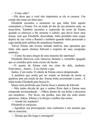 — Como sabe?
—Ela disse que a você não importaria se ela se casasse. Um
criado não mata um bom amo.
Elizabeth recordou o momento no que tinha feito aquele
comentário a Emma. Foi na tarde do dia de sua primeira aula, na
terça-feira. Também recordou a expressão do rosto de Emma
quando se ofereceu a lhe arrumar o cabelo, que devia fazer uma
trança, mas que Elizabeth, descuidada, tinha prendido num coque
depois de sua visita a Ramiel e também quando tinha procurado a
capa úmida pela neblina do amanhecer londrino.
Talvez Emma não tivesse tentado matá-la, mas apostaria que
tinha sido quem alertara Edward a respeito de suas escapadas
matinais.
— Como fez para chegar de uma maneira tão oportuna?
Elizabeth observou com interesse distante o vermelho apagado
que se estendeu pelo rosto escuro do lacaio.
—O quarto de Emma está em cima do dele, madame.
Estávamos... Juntos... E eu cheirei o gás.
Juntos. Com razão. O cabelo de Emma estava despenteado.
A paralisia que sentia por ter estado ao beirada da morte se
quebrou ante um estalo de dor. Emma tinha encontrado o amor... E
tinha traído Elizabeth para buscá-lo.
Quase teria preferido que Emma fosse a amante de Edward.
—Não tenho dúvida de que o senhor Petre dará a Emma uma
estupenda recomendação. —Olhou dentro de sua bolsa e procurou
seu moedeiro. - Por favor, me perdoe, mas não me sinto muito
generosa. Adeus, Johnny e te desejo a melhor das sortes.
— Aonde irá, madame?
Elizabeth se enrijeceu.
—Agradeço sua preocupação, mas realmente é um assunto que
não te concerne.
— Deseja que lhe traga a carruagem?
 