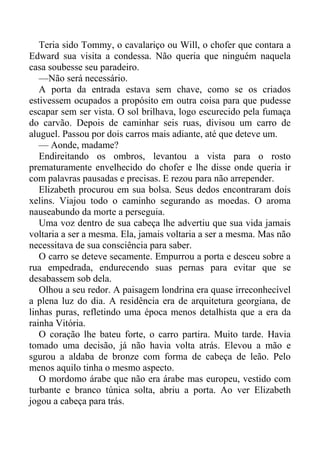 Teria sido Tommy, o cavalariço ou Will, o chofer que contara a
Edward sua visita a condessa. Não queria que ninguém naquela
casa soubesse seu paradeiro.
—Não será necessário.
A porta da entrada estava sem chave, como se os criados
estivessem ocupados a propósito em outra coisa para que pudesse
escapar sem ser vista. O sol brilhava, logo escurecido pela fumaça
do carvão. Depois de caminhar seis ruas, divisou um carro de
aluguel. Passou por dois carros mais adiante, até que deteve um.
— Aonde, madame?
Endireitando os ombros, levantou a vista para o rosto
prematuramente envelhecido do chofer e lhe disse onde queria ir
com palavras pausadas e precisas. E rezou para não arrepender.
Elizabeth procurou em sua bolsa. Seus dedos encontraram dois
xelins. Viajou todo o caminho segurando as moedas. O aroma
nauseabundo da morte a perseguia.
Uma voz dentro de sua cabeça lhe advertiu que sua vida jamais
voltaria a ser a mesma. Ela, jamais voltaria a ser a mesma. Mas não
necessitava de sua consciência para saber.
O carro se deteve secamente. Empurrou a porta e desceu sobre a
rua empedrada, endurecendo suas pernas para evitar que se
desabassem sob dela.
Olhou a seu redor. A paisagem londrina era quase irreconhecível
a plena luz do dia. A residência era de arquitetura georgiana, de
linhas puras, refletindo uma época menos detalhista que a era da
rainha Vitória.
O coração lhe bateu forte, o carro partira. Muito tarde. Havia
tomado uma decisão, já não havia volta atrás. Elevou a mão e
sgurou a aldaba de bronze com forma de cabeça de leão. Pelo
menos aquilo tinha o mesmo aspecto.
O mordomo árabe que não era árabe mas europeu, vestido com
turbante e branco túnica solta, abriu a porta. Ao ver Elizabeth
jogou a cabeça para trás.
 