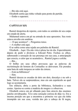—Ibn não está aqui.
Elizabeth sentiu que tinha voltado para ponto de partida.
—Então o esperarei.
CAPÍTULO XIX
Ramiel despertou de repente, com todos os sentidos de seu corpo
em estado de alerta.
Muhamed estava em pé na entrada de seus aposentos. Seu rosto
estava envolto em sombras.
— O que acontece? —Perguntou tenso.
—A mulher está aqui.
O ar subiu como uma rajada aos pulmões de Ramiel.
Elizabeth... Aqui. Ela não viria à plena luz do dia. Especialmente
depois de pedir o divórcio a Edward Petre. Fechou os olhos,
saboreando a sensação de sua presença em sua casa, a antecipação
que crescia, o calor que se acumulava... Ramiel jogou a colcha.
—Ibn...
O brilho em seus olhos provocou que as palavras de
recriminação do homem de Cornualles se detiveram. Ele prendeu
uma bata de seda turquesa ao redor da cintura.
—Está na biblioteca?
—Sim.
Ramiel desceu as escadas de dois em dois, descalço e nu sob a
bata. Talvez ela se surpreendesse, mas era um espetáculo ao qual
logo se acostumaria.
Em silêncio, abriu a porta da biblioteca, fechando-a a suas
costas. Apoiou-se contra a madeira de mogno e a observou.
Elizabeth estava em pé olhando para fora através das enormes
janelas envidraçadas. Teve uma sensação curiosa de dèja vu. Era a
mesma posição em que a encontrou a primeira vez que ela tinha
irrompido em sua casa, vestida dos pés a cabeça de lã negra,
 