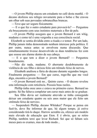 —O jovem Phillip atacou um estudante no café desta manhã. - O
decano deslizou seu relógio novamente para o bolso e lhe cravou
um olhar sob suas povoadas sobrancelhas brancas.
—Teve que ser seguro fisicamente.
— E o que fez o outro estudante para provocá-lo? — Perguntou
ela bruscamente com seus instintos maternais a flor de pele.
—O jovem Phillip assegura que o jovem Bernard é um whig,
madame e como tal é uma vergonha a sua consciência social.
Elizabeth se sentia dividida entre a risada e o temor. Por um lado,
Phillip jamais tinha demonstrado nenhum interesse pela política. E
por outro, nunca antes se envolvera numa discussão. Que
simultaneamente tivesse desenvolvido as duas tendências fez com
que soasse um alarme dentro de sua cabeça.
— E o que tem a dizer o jovem Bernard? — Perguntou
brandamente.
—Não diz nada, madame. O aberrante desdobramento de
violência de seu filho o deixou feito um trêmulo feixe de nervos.
Elizabeth analisou a fúria do decano durante segundos longos.
Finalmente perguntou: — Em que curso, rogo-lhe que me você
diga, encontra o jovem Bernard?
—O jovem Bernard está no... Quinto curso. - O decano revelou
esta informação com reticência. Possuía boas razões.
Phillip tinha onze anos e estava no primeiro curso. Bernard no
quinto. Só lhe faltava completar um curso mais antes de se graduar.
Seu filho devia ser realmente atrevido se tinha conseguido
deixar um estudante quatro ou seis anos maior que ele feito um
«trêmulo feixe de nervos».
— Suspenderá Phillip, decano Whitaker? Porque se pensa em
fazê-lo, devo lhe informar de que, há algum tempo, já estive
considerando tirá-lo daqui. Harrow acredito eu, oferece um modelo
mais elevado de educação que Eton. E é obvio, que se retiro
Phillip, também terei que levar Richard. Sei que só faltam seis
meses para os exames, mas de todo modo...
 