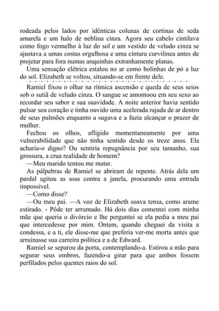 rodeada pelos lados por idênticas colunas de cortinas de seda
amarela e um halo de neblina cinza. Agora seu cabelo cintilava
como fogo vermelho à luz do sol e um vestido de veludo cinza se
ajustava a umas costas orgulhosa e uma cintura curvilínea antes de
projetar para fora numas anquinhas extranhamente planas.
Uma sensação elétrica estalou no ar como bolinhas de pó a luz
do sol. Elizabeth se voltou, situando-se em frente dele.
Ramiel fixou o olhar na rítmica ascensão e queda de seus seios
sob o sutiã de veludo cinza. O sangue se amontoou em seu sexo ao
recordar seu sabor e sua suavidade. A noite anterior havia sentido
pulsar seu coração e tinha ouvido uma acelerada rajada de ar dentro
de seus pulmões enquanto a sugava e a fazia alcançar o prazer de
mulher.
Fechou os olhos, afligido momentaneamente por uma
vulnerabilidade que não tinha sentido desde os treze anos. Ela
acharia-o digno? Ou sentiria repugnância por seu tamanho, sua
grossura, a crua realidade de homem?
—Meu marido tentou me matar.
As pálpebras de Ramiel se abriram de repente. Atrás dela um
pardal agitou as asas contra a janela, procurando uma entrada
impossível.
—Como disse?
—Ou meu pai. —A voz de Elizabeth soava tensa, como arame
estirado. - Pôde ter arrumado. Há dois dias comentei com minha
mãe que queria o divórcio e lhe perguntei se ela pedia a meu pai
que intercedesse por mim. Ontem, quando cheguei da visita a
condessa, e a ti, ele disse-me que preferia ver-me morta antes que
arruinasse sua carreira política e a de Edward.
Ramiel se separou da porta, contemplando-a. Estirou a mão para
segurar seus ombros, fazendo-a girar para que ambos fossem
perfilados pelos quentes raios do sol.
 