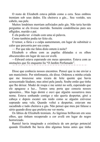 O rosto de Elizabeth estava pálido como a cera. Seus ombros
tremiam sob seus dedos. Ela cheirava a gás... Seu vestido, seu
cabelo, sua pele.
Muitos londrinos morriam asfixiados pelo gás. Não teria havido
perguntas se ela tivesse morrido. Somente condolências para seu
afligidos, marido e pai.
E ela podia ter evitado com uma só palavra.
Como também podia ter feito ele.
O temor, a fúria e a culpa aumentaram, em lugar de substituir o
calor que percorria por seu corpo.
— Por que não me falou disto ontem à noite?
Elizabeth o olhou com as pupilas dilatadas e os olhos
obscurecidos em lugar de sua cor avelã.
—Edward estava esperando em meus aposentos. Estava com as
anotações que fiz enquanto lia “O Jardim Perfumado”.
Disse que conhecia nossos encontros. Pensei que ia me enviar a
um manicômio. Por ninfomania, ele disse. Ordenou a minha criada
que me trouxesse uma xícara de leite quente que havia
acrescentado láudano, mas atirei pela janela. Soube então que tinha
que lhe deixar. Mudei de roupa e me sentei no sofá, esperando que
ele apagasse a luz... Temos uma porta que conecta nossos
aposentos... Mas logo dormi e ouvi que alguém sussurrava meu
nome. Estava sonhando contigo e não queria despertar, girei a
cabeça e depois escutei um ruído como se alguém estivesse
soprando uma vela. Quando voltei a despertar, estavam me
sacudindo e tudo cheirava a gás. Não pensei que meu pai falasse a
sério quando disse que preferia me ver morta.
Os lábios de Elizabeth tremiam. As lágrimas brilhavam em seus
olhos, que tinham recuperado a cor avelã em lugar do negro
horrorizado.
Ramiel havia imaginado a existência de um perigo potencial
quando Elizabeth lhe havia dito algumas horas antes que tinha
 