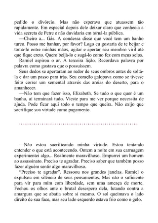 pedido o divórcio. Mas não esperava que atuassem tão
rapidamente. Em especial depois dele deixar claro que conhecia a
vida secreta de Petre e não duvidaria em torná-la pública.
—Cheiro a... Gás. A condessa disse que você tem um banho
turco. Posso me banhar, por favor? Logo eu gostaria de te beijar e
tomá-lo entre minhas mãos, agitar e apertar seu membro viril até
que fique ereto. Quero beijá-lo e sugá-lo como fez com meus seios.
Ramiel aspirou o ar. A terceira lição. Recordava palavra por
palavra como gostava que o possuíssem.
Seus dedos se apertaram ao redor de seus ombros antes de soltá-
la e dar um passo para trás. Seu coração galopava como se tivesse
feito correr um semental através das areias do deserto, para o
amanhecer.
—Não tem que fazer isso, Elizabeth. Se tudo o que quer é um
banho, aí terminará tudo. Vieste para me ver porque necessita de
ajuda. Pode ficar aqui todo o tempo que queira. Não exijo que
sacrifique sua virtude como pagamento.
—Não estou sacrificando minha virtude. Estou tentando
entender o que está acontecendo. Ontem a noite em sua carruagem
experimentei algo... Realmente maravilhoso. Empurrei um homem
ao assassinato. Preciso te agradar. Preciso saber que também posso
fazer alguém sentir algo maravilhoso.
“Preciso te agradar”. Ressoou nos grandes janelas. Ramiel o
expulsou em silêncio de seus pensamentos. Mas não o suficiente
para vir para mim com liberdade, sem uma ameaça de morte.
Fechou os olhos ante o brutal desespero dela, lutando contra a
amargura que se abatia sobre si mesmo. O sol queimava o lado
direito de sua face, mas seu lado esquerdo estava frio como o gelo.
 