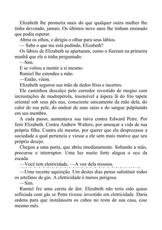 Elizabeth lhe prometia mais do que qualquer outra mulher lhe
tinha devotado, jamais. Os últimos nove anos lhe tinham ensinado
que podia esperar.
Abriu os olhos, e dirigiu o olhar para seus lábios.
— Sabe o que me está pedindo, Elizabeth?
Os lábios de Elizabeth se apertaram, como o fizeram na primeira
manhã que ele o tinha perguntado.
—Sim.
E se voltou a mentir a si mesmo.
Ramiel lhe estendeu a mão.
—Então, vêem.
Elizabeth segurou sua mão de dedos frios e incertos.
Ele caminhou descalço pelo corredor revestido de mogno com
incrustações de madrepérola, insensível a áspera lã do frio tapete
oriental sob seus pés nus, consciente unicamente da mão dela, do
calor de sua pele, do ondear de suas saias e do sangue palpitando
em seu membro.
A cada passo, aumentava sua raiva contra Edward Petre. Por
ferir Elizabeth. Contra Andrew Walters, por ameaçar a vida de sua
própria filha. Contra ele mesmo, por querer que ela desprezasse a
sociedade a qual pertencia e viesse a ele sem mais motivo que seu
próprio desejo.
Chegou a uma porta, que abriu imediatamente. Soltando a mão,
procurou o interruptor. Uma luz muito forte alagou o oco da
escada.
—Você tem eletricidade. —A voz dela ressoou.
—Uma recente aquisição. Um destes dias penso substituir todos
os artefatos de gás. A eletricidade é menos perigosa.
—Sim.
Ramiel fez uma careta de dor. Elizabeth não teria sido quase
asfixiada com gás se Petre tivesse investido em eletricidade. Daria
ordens para que instalassem os cabos no resto de sua casa, esse
mesmo mês.
 