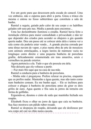 Fez um gesto para que descessem pela escada de caracol. Uma
vez embaixo, não o esperou para abrir a porta. Girou o trinco ela
mesma e entrou no fosso subterrâneo que constituía a sala de
banho.
Ramiel a seguiu, guiado pelo calor de seu corpo e os ladrilhos
gelados sob seus pés nus. Mediu a parede para encontrar...
Uma luz deslumbrante iluminou a estadia. Ramiel havia feito a
instalação elétrica para maior comodidade e privacidade e não ter
que depender dos criados para acender os abajures a gás quando
queria nadar. Deu um passo até se colocar atrás dela e tentou ver a
sala como ela poderia estar vendo... A grande piscina coroada por
uma tênue nuvem de vapor, o piso numa obra de arte de mosaicos
com animais entrelaçados, a negra lareira de mármore vazia no
longínquo canto direito e uma pequena banheira de porcelana
grafite, delicadamente ornamentada em tons amarelos, azuis e
vermelhos na parede exterior.
Agora pertencia a ela. Tudo o que ele possuía era dela.
Não deixaria que ela voltasse a partir.
—Faz mais frio aqui que na casa de sua mãe.
Ramiel a conduziu para a banheira de porcelana.
- Minha mãe é preguiçosa. Prefere relaxar na piscina, enquanto
que eu prefiro nadar. Mantenho a água quente, mas não tanto como
num banheiro comum. Eu me banho aqui. – Ele se inclinou para
colocar o plugue à banheira de porcelana antes de girar os dois
grifos de ouro. Agua quente e fria saiu às jorros da torneira em
forma de golfinho.
Erguendo-se, desatou o cinto de seda que mantinha fechada seu
roupão.
Elizabeth fixou o olhar no jorro de água que caía na banheira.
Sua face mostrava um pálido rubor rosado.
Ramiel se despojou do roupão, deixando que ele deslizasse por
seu corpo até cair no chão numa cascata.
 