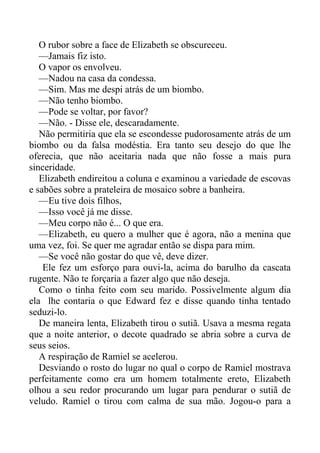 O rubor sobre a face de Elizabeth se obscureceu.
—Jamais fiz isto.
O vapor os envolveu.
—Nadou na casa da condessa.
—Sim. Mas me despi atrás de um biombo.
—Não tenho biombo.
—Pode se voltar, por favor?
—Não. - Disse ele, descaradamente.
Não permitiria que ela se escondesse pudorosamente atrás de um
biombo ou da falsa modéstia. Era tanto seu desejo do que lhe
oferecia, que não aceitaria nada que não fosse a mais pura
sinceridade.
Elizabeth endireitou a coluna e examinou a variedade de escovas
e sabões sobre a prateleira de mosaico sobre a banheira.
—Eu tive dois filhos,
—Isso você já me disse.
—Meu corpo não é... O que era.
—Elizabeth, eu quero a mulher que é agora, não a menina que
uma vez, foi. Se quer me agradar então se dispa para mim.
—Se você não gostar do que vê, deve dizer.
Ele fez um esforço para ouvi-la, acima do barulho da cascata
rugente. Não te forçaria a fazer algo que não deseja.
Como o tinha feito com seu marido. Possivelmente algum dia
ela lhe contaria o que Edward fez e disse quando tinha tentado
seduzi-lo.
De maneira lenta, Elizabeth tirou o sutiã. Usava a mesma regata
que a noite anterior, o decote quadrado se abria sobre a curva de
seus seios.
A respiração de Ramiel se acelerou.
Desviando o rosto do lugar no qual o corpo de Ramiel mostrava
perfeitamente como era um homem totalmente ereto, Elizabeth
olhou a seu redor procurando um lugar para pendurar o sutiã de
veludo. Ramiel o tirou com calma de sua mão. Jogou-o para a
 
