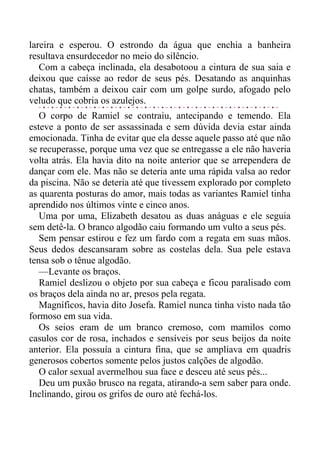 lareira e esperou. O estrondo da água que enchia a banheira
resultava ensurdecedor no meio do silêncio.
Com a cabeça inclinada, ela desabotoou a cintura de sua saia e
deixou que caísse ao redor de seus pés. Desatando as anquinhas
chatas, também a deixou cair com um golpe surdo, afogado pelo
veludo que cobria os azulejos.
O corpo de Ramiel se contraiu, antecipando e temendo. Ela
esteve a ponto de ser assassinada e sem dúvida devia estar ainda
emocionada. Tinha de evitar que ela desse aquele passo até que não
se recuperasse, porque uma vez que se entregasse a ele não haveria
volta atrás. Ela havia dito na noite anterior que se arrependera de
dançar com ele. Mas não se deteria ante uma rápida valsa ao redor
da piscina. Não se deteria até que tivessem explorado por completo
as quarenta posturas do amor, mais todas as variantes Ramiel tinha
aprendido nos últimos vinte e cinco anos.
Uma por uma, Elizabeth desatou as duas anáguas e ele seguia
sem detê-la. O branco algodão caiu formando um vulto a seus pés.
Sem pensar estirou e fez um fardo com a regata em suas mãos.
Seus dedos descansaram sobre as costelas dela. Sua pele estava
tensa sob o tênue algodão.
—Levante os braços.
Ramiel deslizou o objeto por sua cabeça e ficou paralisado com
os braços dela ainda no ar, presos pela regata.
Magníficos, havia dito Josefa. Ramiel nunca tinha visto nada tão
formoso em sua vida.
Os seios eram de um branco cremoso, com mamilos como
casulos cor de rosa, inchados e sensíveis por seus beijos da noite
anterior. Ela possuía a cintura fina, que se ampliava em quadris
generosos cobertos somente pelos justos calções de algodão.
O calor sexual avermelhou sua face e desceu até seus pés...
Deu um puxão brusco na regata, atirando-a sem saber para onde.
Inclinando, girou os grifos de ouro até fechá-los.
 