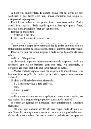 A banheira transbordara. Elizabeth estava em pé, como se não
soubesse o que fazer com suas mãos enquanto sua roupa se
ensopava de água quente.
Ramiel sim sabia o que podia fazer com suas mãos. Podia
acariciá-la, sugá-la... Tudo aquilo que ela disse que queria fazer,
mas que tinha planejado fazer em seu marido.
Ramiel se endireitou.
—Volte-se e me olhe.
Lenta, bem lentamente, ela se virou.
Tenso, com o corpo duro como a folha de pedra que uma vez ela
tinha tentado retirar de uma estátua, Ramiel esperou sua aprovação.
Pôde ouvir seu profundo suspiro e pôde ver a dilatação de seus
olhos.
—Tem... Pêlo púbico.
A observação o pegou momentaneamente de surpresa... Até que
recordou que ela se banhara com sua mãe. Na aparência, a
condessa era mais árabe do que fazia pensar os outros.
—Minha metade inglesa. Não me inspira a fé muçulmana. Um
homem tirar o pêlo de certas partes do corpo é um assunto
arriscado.
O olhar de Elizabeth era entusiasmado.
—É... Mais longo que o falo artificial,
—Sim.
—E mais grosso.
—Sim.
—Tem uma cabeça vermelho-púrpura, como uma ameixa, só
que maior. Está seguro de que poderei tomar tudo inteiro?
O corpo do Ramíel se flexionou involuntariamente. Respirou
tremendo.
—Há um lugar especial dentro de seu corpo, perto do colo de
seu útero. Permite que um homem se encaixe mais profundamente
dentro de uma mulher. De outra maneira poderia ser incapaz de
 