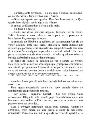 —Ramiel... Sinto vergonha. – Ela inclinou o queixo, desafiando-
o a zombar dela. - Jamais estive nua... Assim.
—Disse que queria me agradar. Desafiou bruscamente. - Que
queria fazer alguém sentir algo maravilhoso.
O queixo de Elizabeth se elevou ainda mais.
—Eu disse e o desejo.
—Então, me deixe ser esse alguém. Peça-me que te toque,
Taliba. Levante a perna e abra seu corpo para que eu possa entrar
bem dentro. Peça-me que te toque.
A pulsação de Elizabeth se acelerou em sua garganta. Um rio de
vapor deslizou entre seus seios. Manteve-se alerta durante um
instante que pareceu eterno antes de tirar seu pé direito da confusão
de seus calções e anáguas empapadas e a saia de veludo. Elevou a
perna e apoiou um de seus sapatos de salto quadrado sobre a
beirada da banheira transbordante de água.
O corpo de Ramiel se contraiu ao ver o sapato de verniz.
Deteve-se sobre o laço de seda negra que grampeava em cima de
seu estreito pé, percorreu lentamente o longo de sua meia cor de
carne até o centro de suas coxas e os delicados lábios internos que
apareciam entre seus pelos rosados como seus
mamilos. Uma gota de umidade perlada brilhou no interior de
suas coxas.
Uma aguda necessidade tomou seu sexo. Aquela pérola de
umidade não era produto da emoção.
—Por favor... Toque-me, Ramiel. —Sua voz tremia. Com
nervosismo. Ofegante ante aquele jogo desconhecido entre um
homem e uma mulher. - Entre em meu corpo e me mostre como
pode ser meu por completo.
Com o coração golpeando contra suas costelas, Ramiel se
aproximou mais ainda, até que sentiu o calor de seu corpo
descoberto. Curvando sua mão esquerda ao redor do quadril dela
 