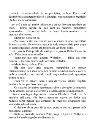 —Não há necessidade de se precipitar, senhora Petre. —O
decano resistia a perder não só o dinheiro, mas também o prestígio.
Os dois meninos tinham
um avô e um pai muito influentes e ambos haviam estudado em
Eton. - Estou seguro de que com os recursos monetários
apropriados... Depois de tudo, os danos foram mínimos e os
meninos são jovens.
Elizabeth ficou em pé.
—Por favor, entre em contato com o senhor Kinder, secretário
de meu marido. Ele se encarregará de todo o necessário para pagar
os danos causados. Agora eu gostaria de ver meus filhos.
—O jovem Phillip está de castigo e o jovem Richard está em
aula. Talvez em outra ocasião...
—Temo-me que não, decano Whitaker. — Disse ela com
firmeza. - Harrow parece cada vez mais tentador.
—Muito bem, senhora Petre.
Ele fez soar uma pequena campainha de bronze.
Imediatamente, seu secretário, um homem de média idade e com os
ombros cansados, que tinha de tímido o que o decano de agressivo,
entrou na sala.
—Faça vir os irmãos Petre a sala de visitas, senhor Hayden.
Senhora Petre, por favor, me siga.
Os sapatos de ambos ressoaram sobre o corredor de madeira.
Os do decano, suaves e discretos e os dela, agudos e inoportunos.
Eton é um lugar deprimente, pensou Elizabeth. Tudo era de
madeira brilhante. Não havia nenhuma marca de dedos que
pudesse fazer pensar que centenas de meninos ocupavam suas
veneradas salas-de-aula.
O decano abriu com força uma porta e deu um passo atrás
para deixá-la passar.
—Sinta-se cômoda, senhora Petre, rogo. O jovem Phillip e o
jovem Richard chegarão imediatamente.
 