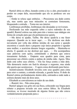 Ramiel abriu os olhos, lutando contra a ira e a dor, precisando se
perder no corpo dela, necessitando que ela se perdesse em seu
corpo.
—Então te relaxe aqui embaixo. —Pressionou seu dedo contra
ela, mas sentiu que seus músculos se contraíam fortemente,
bloqueando a entrada. – Tome-me seu interior.
Lembranças proibidas, lembranças não desejadas se reviveram.
Deslizando sua mão esquerda sobre a suave redondez de seu
quadril, Ramiel estirou sua mão para trás e tomou suas nádegas em
forma de coração para que ela permanecesse quieta.
—Me deixe te ajudar, Taliba. Me deixe ajudá-la a me fazer
esquecer. Quando eu te tocar aqui... — Ele deslizou seu dedo
novamente por volta das dobras úmidas de sua carne e quando
encontrou o casulo duro e pequeno cujo único propósito é agradar
uma mulher, o acariciou durante longos segundos. – Mantenha-se
aberta. E quando eu me deslizar por aqui... — Ele acompanhou
suas palavras com ações, estimulando a abertura que estava
tensamente fechada. - Empurre seus quadris para cima, para
pressionar seu clitóris contra a palma de minha mão. Agora. Meu
dedo está sobre seus clitóris. —Ela fez força contra a mão dele.
Não demoraria muito em fazê-la alcançar o orgasmo, mas ainda
não queria que acontecesse. - E agora estou deslizando para baixo.
Instintivamente Elizabeth investiu com seus quadris para cima
para reter o contato, a entrada relaxada, a guarda baixa. O dedo de
Ramiel entrou profundamente dentro dela, estirando-a onde nada a
estirara durante mais de doze anos.
Elizabeth se convulsionou ao redor de seu dedo.
—Ramiel, tire... Não estou prep...
Ramiel apagou seu grito em sua boca, colocando sua língua para
rebater a pequena invasão em seus outros lábios. Se Elizabeth
resistisse, se tivesse mostrado de alguma forma que não estava
verdadeiramente preparada para a
 
