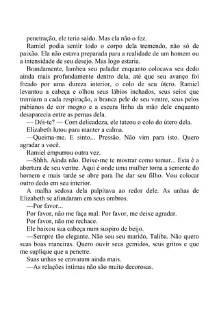 penetração, ele teria saído. Mas ela não o fez.
Ramiel podia sentir todo o corpo dela tremendo, não só de
paixão. Ela não estava preparada para a realidade de um homem ou
a intensidade de seu desejo. Mas logo estaria.
Brandamente, lambeu seu paladar enquanto colocava seu dedo
ainda mais profundamente dentro dela, até que seu avanço foi
freado por uma dureza interior, o colo de seu útero. Ramiel
levantou a cabeça e olhou seus lábios inchados, seus seios que
tremiam a cada respiração, a branca pele de seu ventre, seus pelos
pubianos de cor mogno e a escura linha da mão dele enquanto
desaparecia entre as pernas dela.
— Dói-te? — Com delicadeza, ele tateou o colo do útero dela.
Elizabeth lutou para manter a calma.
—Queima-me. E sinto... Pressão. Não vim para isto. Quero
agradar a você.
Ramiel empurrou outra vez.
—Shhh. Ainda não. Deixe-me te mostrar como tomar... Esta é a
abertura de seu ventre. Aqui é onde uma mulher toma a semente do
homem e mais tarde se abre para lhe dar seu filho. Vou colocar
outro dedo em seu interior.
A malha sedosa dela palpitava ao redor dele. As unhas de
Elizabeth se afundaram em seus ombros.
—Por favor...
Por favor, não me faça mal. Por favor, me deixe agradar.
Por favor, não me rechace.
Ele baixou sua cabeça num suspiro de beijo.
—Sempre tão elegante. Não sou seu marido, Taliba. Não quero
suas boas maneiras. Quero ouvir seus gemidos, seus gritos e que
me suplique que a penetre.
Suas unhas se cravaram ainda mais.
—As relações íntimas não são muito decorosas.
 