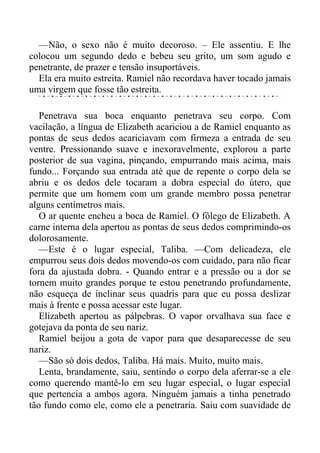 —Não, o sexo não é muito decoroso. – Ele assentiu. E lhe
colocou um segundo dedo e bebeu seu grito, um som agudo e
penetrante, de prazer e tensão insuportáveis.
Ela era muito estreita. Ramiel não recordava haver tocado jamais
uma virgem que fosse tão estreita.
Penetrava sua boca enquanto penetrava seu corpo. Com
vacilação, a língua de Elizabeth acariciou a de Ramiel enquanto as
pontas de seus dedos acariciavam com firmeza a entrada de seu
ventre. Pressionando suave e inexoravelmente, explorou a parte
posterior de sua vagina, pinçando, empurrando mais acima, mais
fundo... Forçando sua entrada até que de repente o corpo dela se
abriu e os dedos dele tocaram a dobra especial do útero, que
permite que um homem com um grande membro possa penetrar
alguns centímetros mais.
O ar quente encheu a boca de Ramiel. O fôlego de Elizabeth. A
carne interna dela apertou as pontas de seus dedos comprimindo-os
dolorosamente.
—Este é o lugar especial, Taliba. —Com delicadeza, ele
empurrou seus dois dedos movendo-os com cuidado, para não ficar
fora da ajustada dobra. - Quando entrar e a pressão ou a dor se
tornem muito grandes porque te estou penetrando profundamente,
não esqueça de inclinar seus quadris para que eu possa deslizar
mais à frente e possa acessar este lugar.
Elizabeth apertou as pálpebras. O vapor orvalhava sua face e
gotejava da ponta de seu nariz.
Ramiel beijou a gota de vapor para que desaparecesse de seu
nariz.
—São só dois dedos, Taliba. Há mais. Muito, muito mais.
Lenta, brandamente, saiu, sentindo o corpo dela aferrar-se a ele
como querendo mantê-lo em seu lugar especial, o lugar especial
que pertencia a ambos agora. Ninguém jamais a tinha penetrado
tão fundo como ele, como ele a penetraria. Saiu com suavidade de
 