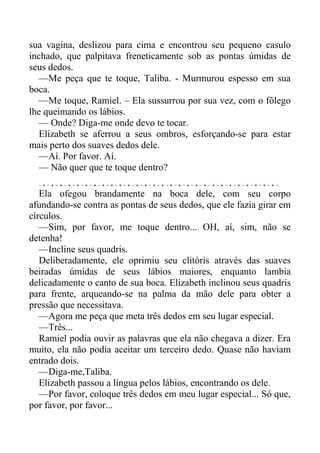 sua vagina, deslizou para cima e encontrou seu pequeno casulo
inchado, que palpitava freneticamente sob as pontas úmidas de
seus dedos.
—Me peça que te toque, Taliba. - Murmurou espesso em sua
boca.
—Me toque, Ramiel. – Ela sussurrou por sua vez, com o fôlego
lhe queimando os lábios.
— Onde? Diga-me onde devo te tocar.
Elizabeth se aferrou a seus ombros, esforçando-se para estar
mais perto dos suaves dedos dele.
—Aí. Por favor. Aí.
— Não quer que te toque dentro?
Ela ofegou brandamente na boca dele, com seu corpo
afundando-se contra as pontas de seus dedos, que ele fazia girar em
círculos.
—Sim, por favor, me toque dentro... OH, aí, sim, não se
detenha!
—Incline seus quadris.
Deliberadamente, ele oprimiu seu clitóris através das suaves
beiradas úmidas de seus lábios maiores, enquanto lambia
delicadamente o canto de sua boca. Elizabeth inclinou seus quadris
para frente, arqueando-se na palma da mão dele para obter a
pressão que necessitava.
—Agora me peça que meta três dedos em seu lugar especial.
—Três...
Ramiel podia ouvir as palavras que ela não chegava a dizer. Era
muito, ela não podia aceitar um terceiro dedo. Quase não haviam
entrado dois.
—Diga-me,Taliba.
Elizabeth passou a língua pelos lábios, encontrando os dele.
—Por favor, coloque três dedos em meu lugar especial... Só que,
por favor, por favor...
 