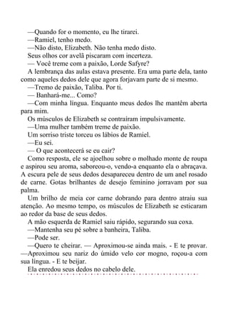 —Quando for o momento, eu lhe tirarei.
—Ramiel, tenho medo.
—Não disto, Elizabeth. Não tenha medo disto.
Seus olhos cor avelã piscaram com incerteza.
— Você treme com a paixão, Lorde Safyre?
A lembrança das aulas estava presente. Era uma parte dela, tanto
como aqueles dedos dele que agora forjavam parte de si mesmo.
—Tremo de paixão, Taliba. Por ti.
— Banhará-me... Como?
—Com minha língua. Enquanto meus dedos lhe mantêm aberta
para mim.
Os músculos de Elizabeth se contraíram impulsivamente.
—Uma mulher também treme de paixão.
Um sorriso triste torceu os lábios de Ramiel.
—Eu sei.
— O que acontecerá se eu cair?
Como resposta, ele se ajoelhou sobre o molhado monte de roupa
e aspirou seu aroma, saboreou-o, vendo-a enquanto ela o abraçava.
A escura pele de seus dedos desapareceu dentro de um anel rosado
de carne. Gotas brilhantes de desejo feminino jorravam por sua
palma.
Um brilho de meia cor carne dobrando para dentro atraiu sua
atenção. Ao mesmo tempo, os músculos de Elizabeth se esticaram
ao redor da base de seus dedos.
A mão esquerda de Ramiel saiu rápido, segurando sua coxa.
—Mantenha seu pé sobre a banheira, Taliba.
—Pode ser.
—Quero te cheirar. — Aproximou-se ainda mais. - E te provar.
—Aproximou seu nariz do úmido velo cor mogno, roçou-a com
sua língua. - E te beijar.
Ela enredou seus dedos no cabelo dele.
 