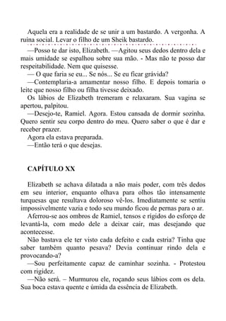 Aquela era a realidade de se unir a um bastardo. A vergonha. A
ruína social. Levar o filho de um Sheik bastardo.
—Posso te dar isto, Elizabeth. —Agitou seus dedos dentro dela e
mais umidade se espalhou sobre sua mão. - Mas não te posso dar
respeitabilidade. Nem que quisesse.
— O que faria se eu... Se nós... Se eu ficar grávida?
—Contemplaria-a amamentar nosso filho. E depois tomaria o
leite que nosso filho ou filha tivesse deixado.
Os lábios de Elizabeth tremeram e relaxaram. Sua vagina se
apertou, palpitou.
—Desejo-te, Ramiel. Agora. Estou cansada de dormir sozinha.
Quero sentir seu corpo dentro do meu. Quero saber o que é dar e
receber prazer.
Agora ela estava preparada.
—Então terá o que desejas.
CAPÍTULO XX
Elizabeth se achava dilatada a não mais poder, com três dedos
em seu interior, enquanto olhava para olhos tão intensamente
turquesas que resultava doloroso vê-los. Imediatamente se sentiu
impossivelmente vazia e todo seu mundo ficou de pernas para o ar.
Aferrou-se aos ombros de Ramiel, tensos e rígidos do esforço de
levantá-la, com medo dele a deixar cair, mas desejando que
acontecesse.
Não bastava ele ter visto cada defeito e cada estria? Tinha que
saber também quanto pesava? Devia continuar rindo dela e
provocando-a?
—Sou perfeitamente capaz de caminhar sozinha. - Protestou
com rigidez.
—Não será. – Murmurou ele, roçando seus lábios com os dela.
Sua boca estava quente e úmida da essência de Elizabeth.
 