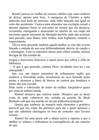 Ramiel pensou na mulher de escuros cabelos cuja cama acabava
de deixar, apenas uma hora. A marquesa de Clairdon o tinha
seduzido num baile de rameiras, onde tinha dançado nua igual ao
resto das assistentes. Usara-o para alimentar sua excitação sexual e
durante algumas horas se converteu no animal que ela desejava,
investindo, esmagando e amassando no interior de seu corpo até
encontrar aquele momento de liberação perfeita onde não existiam
nem passado, nem futuro, nem Arábia, nem Inglaterra, somente o
esquecimento.
Talvez teria possuído também aquela mulher se esta não tivesse
forçado a entrada de sua casa deliberadamente através da coação e
a chantagem. Com os músculos tensos pela cólera contida, afastou
devagar do frio contato do
mogno e atravessou silencioso o tapete persa que cobria o chão da
biblioteca.
— O que é que pretende, senhora Petre, invadindo meu lar e me
ameaçando?
Sua voz, um áspero murmúrio de refinamento inglês que
ocultava a ferocidade árabe, ricocheteou no arco formado pelas
portas e alcançou a barra de bronze da cortina que bordeava o
muito alto teto circular.
Pôde sentir o sobressalto de temor da mulher, farejando-o quase
por cima da neblina úmida.
Ramiel desejava que sentisse medo. Desejava que se desse
conta de quão vulnerável era, sozinha na guarida do Sheik
Bastardo sem que seu marido ou seu pai pudessem protegê-la.
Queria que soubesse da maneira mais elementar e primitiva
possível que seu corpo lhe pertencia para dar a quem quisesse e
que não admitiria chantagens na hora de conceder seus favores
sexuais.
Ramiel fez uma pausa sob o abajur aceso e esperou a que a
mulher se voltasse e enfrentasse as conseqüências de sua maneira
de agir.
 