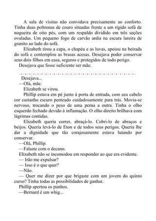 A sala de visitas não convidava precisamente ao conforto.
Tinha duas poltronas de couro situadas frente a um rígido sofá de
nogueira de oito pés, com um respaldo dividido em três seções
ovaladas. Um pequeno fogo de carvão ardia na escura lareira de
granito ao lado do sofá.
Elizabeth tirou a capa, o chapéu e as luvas, apoiou na beirada
do sofá e contemplou as brasas acesas. Desejava poder conservar
seus dois filhos em casa, seguros e protegidos de todo perigo.
Desejava que fosse suficiente ser mãe.
Desejava...
—Olá, mãe.
Elizabeth se virou.
Phillip estava em pé junto à porta de entrada, com seu cabelo
cor castanho escuro penteado cuidadosamente para trás. Movia-se
nervoso, trocando o peso de uma perna a outra. Tinha o olho
esquerdo fechado devido à inflamação. O olho direito brilhava com
lágrimas contidas.
Elizabeth queria correr, abraçá-lo. Cobri-lo de abraços e
beijos. Queria levá-lo de Eton e de todos seus perigos. Queria lhe
dar a dignidade que tão corajosamente estava lutando por
conservar.
—Olá, Phillip.
—Falaste com o decano.
Elizabeth não se incomodou em responder ao que era evidente.
— Irão me expulsar?
— Isso é o que quer?
—Não.
— Quer me dizer por que brigaste com um jovem do quinto
curso? Tinha todas as possibilidades de ganhar.
Phillip apertou os punhos.
—Bernard é um whig...
 