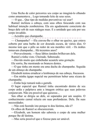 Uma flecha de calor percorreu seu corpo ao imaginá-lo olhando
como amamentava... Logo tomando leite de seus seios.
— O que... Que tipo de medidas preventivas vai usar?
Ramiel inclinou a cabeça, com seus olhos faiscando com sua
habitual intenção zombeteiroa. Ela era agudamente consciente do
braço dele sob de suas nádegas nuas. E a umidade que caía por seu
corpo invadido.
—Acredito que champanhe.
— Champanhe? —Ela cravou-lhe o olhar no queixo, que estava
coberto por uma barba de cor dourada escura, de vários dias. O
mesmo tom que o pêlo ao redor de seu membro viril. - Os árabes
tomavam champanhe... Há trezentos anos?
—Provavelmente. —Seus lábios úmidos brilhavam dela.
Ramiel a tinha visto. Cheirado. Saboreado.
—Duvido muito que embebedar acautele uma gestação.
Ele sorriu, lhe mostrando os brancos dentes.
—O que tinha em mente era uma ducha de champanhe. Seguida
de um almoço de champanhe.
Elizabeth tentou erradicar a lembrança de sua cabeça, fracassou.
—Em minha ágape nupcial me permitiram beber uma xícara de
champanhe.
—Então hoje tomará toda a garrafa.
O lugar especial que Ramiel tinha encontrado dentro de seu
corpo ardia e palpitava ante a imagem erótica que suas palavras
conjuravam. Não era possível que quisesse...
Seu olhar se dirigiu ao dele, só separados por um suspiro. O
conhecimento carnal reluzia em suas profundezas. Dela. De suas
necessidades.
—Não está fazendo isto porque te dou lástima, não é?
Os olhos de Ramiel se obscureceram.
—Elizabeth, um homem não saboreia o corpo de uma mulher
porque lhe dê lástima.
—Mas seria possível que o fizesse para ser amável.
 