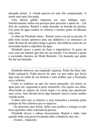 desejado jamais. A virtude parecia ser uma fria compensação. A
morte uma mais fria ainda.
Uma dureza gélida impactou em suas nádegas nuas.
Instintivamente soltou seu pescoço para procurar o apoio de... Um
lírio de cerâmica. Ramiel a tinha pousado na beirada da piscina.
Um jorro de água estalou no silêncio e mornas gotas orvalharam
seus seios.
O olhar de Elizabeth subiu... Ramiel estava em pé na piscina. O
pêlo loiro escuro apontava para seu abdômen e se enroscava ao
redor da base de um pênis longo e grosso. Sua bulbosa coroa de cor
arroxeada roçana a superfície da água.
Elizabeth estava a ponto de fazer o imperdoável. Ia gozar do
sexo com um homem que não era seu marido. Um homem a quem
a sociedade chamava de Sheik Bastardo. Um bastardo que podia
lhe dar um bastardo.
Elizabeth observou sua longitude vigorosa. Podia lhe fazer mal.
Podia rechaçá-la. Podia provar de uma vez por todas que havia
algo mais na união de um homem e uma mulher, que a frustração
oca e solitária.
Como se soubesse no que ela estava pensando, ele entrou na
água para ela, segurando-a pelos tornozelos. Ela seguiu seu olhar,
observando os sapatos de verniz negro e as meias que apertavam
suas coxas. Sem dúvida havia algo bastante lascivo numa mulher
vestida assim.
O duro calor que se aferrava a seus tornozelos a arrastou pelos
azulejos de fria cerâmica que os separava.
—Se aproxime para frente, dobre seus joelhos e coloque os pés
bem separados sobre a beirada da piscina.
Elizabeth elevou a cabeça bruscamente. Ramiel a tinha visto
quando tinha uma perna levantada sobre a banheira, mas isto...
—Estarei... Indecente.
 