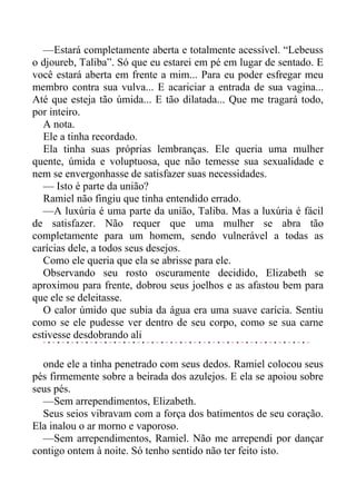 —Estará completamente aberta e totalmente acessível. “Lebeuss
o djoureb, Taliba”. Só que eu estarei em pé em lugar de sentado. E
você estará aberta em frente a mim... Para eu poder esfregar meu
membro contra sua vulva... E acariciar a entrada de sua vagina...
Até que esteja tão úmida... E tão dilatada... Que me tragará todo,
por inteiro.
A nota.
Ele a tinha recordado.
Ela tinha suas próprias lembranças. Ele queria uma mulher
quente, úmida e voluptuosa, que não temesse sua sexualidade e
nem se envergonhasse de satisfazer suas necessidades.
— Isto é parte da união?
Ramiel não fingiu que tinha entendido errado.
—A luxúria é uma parte da união, Taliba. Mas a luxúria é fácil
de satisfazer. Não requer que uma mulher se abra tão
completamente para um homem, sendo vulnerável a todas as
carícias dele, a todos seus desejos.
Como ele queria que ela se abrisse para ele.
Observando seu rosto oscuramente decidido, Elizabeth se
aproximou para frente, dobrou seus joelhos e as afastou bem para
que ele se deleitasse.
O calor úmido que subia da água era uma suave carícia. Sentiu
como se ele pudesse ver dentro de seu corpo, como se sua carne
estivesse desdobrando ali
onde ele a tinha penetrado com seus dedos. Ramiel colocou seus
pés firmemente sobre a beirada dos azulejos. E ela se apoiou sobre
seus pés.
—Sem arrependimentos, Elizabeth.
Seus seios vibravam com a força dos batimentos de seu coração.
Ela inalou o ar morno e vaporoso.
—Sem arrependimentos, Ramiel. Não me arrependi por dançar
contigo ontem à noite. Só tenho sentido não ter feito isto.
 