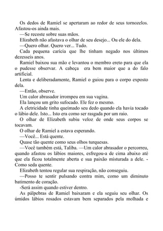 Os dedos de Ramiel se apertaram ao redor de seus tornozelos.
Afastou-os ainda mais.
—Se recoste sobre suas mãos.
Elizabeth não afastava o olhar de seu desejo... Ou ele do dela.
—Quero olhar. Quero ver... Tudo.
Cada pequena carícia que lhe tinham negado nos últimos
dezesseis anos.
Ramiel baixou sua mão e levantou o membro ereto para que ela
o pudesse observar. A cabeça era bem maior que a do falo
artificial.
Lenta e deliberadamente, Ramiel o guiou para o corpo exposto
dela.
—Então, observe.
Um calor abrasador irrompeu em sua vagina.
Ela lançou um grito sufocado. Ele fez o mesmo.
A eletricidade tinha queimado seu dedo quando ela havia tocado
o lábio dele. Isto... Isto era como ser rasgada por um raio.
O olhar de Elizabeth subiu veloz de onde seus corpos se
tocavam.
O olhar de Ramiel a estava esperando.
—Você... Está quente.
Quase tão quente como seus olhos turquesas.
—Você também está, Taliba. —Um calor abrasador o percorreu,
quando afastou os lábios maiores, esfregou-a de cima abaixo até
que ela ficou totalmente aberta e sua paixão misturada a dele. -
Como seda quente.
Elizabeth tentou regular sua respiração, não conseguiu.
—Posso te sentir pulsando contra mim, como um diminuto
batimento de coração.
-Será assim quando estiver dentro.
As pálpebras de Ramiel baixaram e ela seguiu seu olhar. Os
úmidos lábios rosados estavam bem separados pela molhada e
 