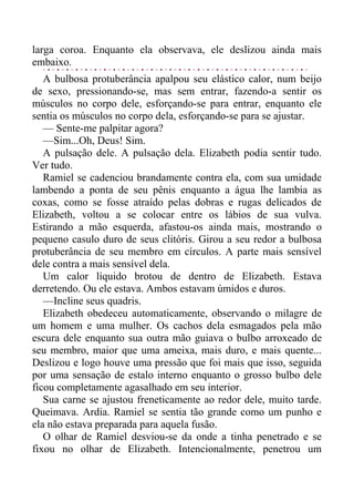 larga coroa. Enquanto ela observava, ele deslizou ainda mais
embaixo.
A bulbosa protuberância apalpou seu elástico calor, num beijo
de sexo, pressionando-se, mas sem entrar, fazendo-a sentir os
músculos no corpo dele, esforçando-se para entrar, enquanto ele
sentia os músculos no corpo dela, esforçando-se para se ajustar.
— Sente-me palpitar agora?
—Sim...Oh, Deus! Sim.
A pulsação dele. A pulsação dela. Elizabeth podia sentir tudo.
Ver tudo.
Ramiel se cadenciou brandamente contra ela, com sua umidade
lambendo a ponta de seu pênis enquanto a água lhe lambia as
coxas, como se fosse atraído pelas dobras e rugas delicados de
Elizabeth, voltou a se colocar entre os lábios de sua vulva.
Estirando a mão esquerda, afastou-os ainda mais, mostrando o
pequeno casulo duro de seus clitóris. Girou a seu redor a bulbosa
protuberância de seu membro em círculos. A parte mais sensível
dele contra a mais sensível dela.
Um calor líquido brotou de dentro de Elizabeth. Estava
derretendo. Ou ele estava. Ambos estavam úmidos e duros.
—Incline seus quadris.
Elizabeth obedeceu automaticamente, observando o milagre de
um homem e uma mulher. Os cachos dela esmagados pela mão
escura dele enquanto sua outra mão guiava o bulbo arroxeado de
seu membro, maior que uma ameixa, mais duro, e mais quente...
Deslizou e logo houve uma pressão que foi mais que isso, seguida
por uma sensação de estalo interno enquanto o grosso bulbo dele
ficou completamente agasalhado em seu interior.
Sua carne se ajustou freneticamente ao redor dele, muito tarde.
Queimava. Ardia. Ramiel se sentia tão grande como um punho e
ela não estava preparada para aquela fusão.
O olhar de Ramiel desviou-se da onde a tinha penetrado e se
fixou no olhar de Elizabeth. Intencionalmente, penetrou um
 