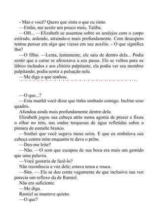 - Mas e você? Quero que sinta o que eu sinto.
—Então, me aceite um pouco mais, Taliba.
—OH... —Elizabeth se assentou sobre os azulejos com o corpo
estirado, ardendo, atraindo-o mais profundamente. Com desespero
tentou pensar em algo que viesse em seu auxílio. - O que significa
Ibn?
—O filho. —Lenta, lentamente, ele saiu de dentro dela... Podia
sentir que a carne se afrouxava a seu passo. Ele se voltou para os
lábios inchados e aos clitóris palpitante, ela podia ver seu membro
palpitando, podia sentir a pulsação nele.
—Me diga o que sonhou.
—O que...?
—Esta manhã você disse que tinha sonhado comigo. Incline seus
quadris.
Afundou ainda mais profundamente dentro dela.
Elizabeth jogou sua cabeça atrás numa agonia de prazer e fixou
o olhar no teto, nas ondas turquesas de água refletidas sobre a
pintura de esmalte branco.
—Sonhei que você sugava meus seios. E que eu embalava sua
cabeça contra mim enquanto te dava o peito.
—Deu-me leite?
—Não. —O som que escapou de sua boca era mais um gemido
que uma palavra.
—Você gostaria de fazê-lo?
Não reconhecia a voz dele; estava tensa e rouca.
—Sim. — Ela se deu conta vagamente de que inclusive sua voz
parecia um reflexo da de Ramiel.
Não era suficiente.
—Me diga.
Ramiel se manteve quieto.
—O que?
 