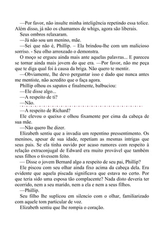 —Por favor, não insulte minha inteligência repetindo essa tolice.
Além disso, já não os chamamos de whigs, agora são liberais.
Seus ombros relaxaram.
—Já não sou um menino, mãe.
—Sei que não é, Phillip. – Ela brindou-lhe com um malicioso
sorriso. - Seu olho arroxeado o demonstra.
O moço se ergueu ainda mais ante aquelas palavras... E pareceu
se tornar ainda mais jovem do que era. —Por favor, não me peça
que te diga qual foi à causa da briga. Não quero te mentir.
—Obviamente, lhe devo perguntar isso e dado que nunca antes
me mentiste, não acredito que o faça agora.
Phillip olhou os sapatos e finalmente, balbuciou:
—Ele disse algo...
—A respeito de ti?
—Não.
—A respeito de Richard?
Ele elevou o queixo e olhou fixamente por cima da cabeça de
sua mãe.
—Não quero lhe dizer.
Elizabeth sentiu que a invadia um repentino pressentimento. Os
meninos, apesar de sua idade, repetiam as mesmas intrigas que
seus pais. Se ela tinha ouvido por acaso rumores com respeito à
relação extraconjugal de Edward era muito provável que também
seus filhos o tivessem feito.
— Disse o jovem Bernard algo a respeito de seu pai, Phillip?
Ele piscou com seu olhar ainda fixo acima da cabeça dela. Era
evidente que aquela piscada significava que estava no certo. Por
que teria sido uma esposa tão complacente? Nada disto deveria ter
ocorrido, nem a seu marido, nem a ela e nem a seus filhos.
—Phillip.
Seu filho lhe suplicou em silencio com o olhar, familiarizado
com aquele tom particular de voz.
Elizabeth sentiu que lhe rompia o coração.
 