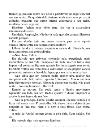 Ramiel golpeavam contra seu peito e palpitavam no lugar especial
em seu ventre. Os quadris dele abriram ainda mais suas pernas já
estiradas enquanto sua carne interna estremecia a seu redor,
resultado de seu orgasmo.
Elizabeth fechou seus olhos para não ver a assustadora
intensidade dos seus.
Umidade. Respiração. Não havia nada que não compartilhassem
naquela posição.
Por que alguém teria que querer matá-la, para evitar aquele
vínculo íntimo entre um homem e uma mulher?
Lábios úmidos e mornos roçaram o cabelo de Elizabeth, sua
face, seus olhos, sua orelha direita.
—Não chore, Taliba.
Era ridículo que estivesse chorando pela experiência mais
maravilhosa de sua vida. Tampouco na noite anterior havia sido
impossível conter as lágrimas quando lhe tinha sugado seus seios.
Elizabeth voltou seu rosto para a sedosidade de seu próprio cabelo
preso entre ambos e a face dele, áspera por sua barba sem barbear.
—Não sabia que um homem podia encher uma mulher tão
completamente. Não sabia o quanto é formoso... Mas o que tem
feito Edward é tão horrível. Não pude chorar esta manhã. Não pude
sentir... Foi simplesmente... Horrível.
Ramiel se moveu. Ela podia sentir o ligeiro movimento
repercutir em todo seu ser. Dedos quentes e duros limparam o
cabelo de sua frente, de sua face.
—Não se preocupe, Taliba. Confie em mim. Ele não voltará a te
fazer mal nunca mais. Prometo-lhe. Não chore. Jamais deixarei que
ninguém te faça mal. Nem a ti nem a seus filhos. Não chore,
Taliba.
A mão de Ramiel tremeu contra a pele dela. Com paixão. Por
ela.
Ele merecia algo mais que suas lágrimas.
 