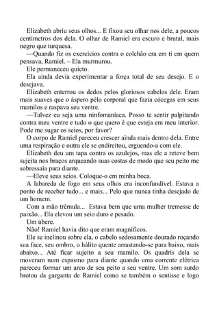 Elizabeth abriu seus olhos... E fixou seu olhar nos dele, a poucos
centímetros dos dela. O olhar de Ramiel era escuro e brutal, mais
negro que turquesa.
—Quando fiz os exercícios contra o colchão era em ti em quem
pensava, Ramiel. – Ela murmurou.
Ele permaneceu quieto.
Ela ainda devia experimentar a força total de seu desejo. E o
desejava.
Elizabeth enterrou os dedos pelos gloriosos cabelos dele. Eram
mais suaves que o áspero pêlo corporal que fazia cócegas em seus
mamilos e raspava seu ventre.
—Talvez eu seja uma ninfomaníaca. Posso te sentir palpitando
contra meu ventre e tudo o que quero é que esteja em meu interior.
Pode me sugar os seios, por favor?
O corpo de Ramiel pareceu crescer ainda mais dentro dela. Entre
uma respiração e outra ele se endireitou, erguendo-a com ele.
Elizabeth deu um tapa contra os azulejos, mas ele a reteve bem
sujeita nos braços arqueando suas costas de modo que seu peito me
sobressaía para diante.
—Eleve seus seios. Coloque-o em minha boca.
A labareda de fogo em seus olhos era inconfundível. Estava a
ponto de receber tudo... e mais... Pelo que nunca tinha desejado de
um homem.
Com a mão trêmula... Estava bem que uma mulher tremesse de
paixão... Ela elevou um seio duro e pesado.
Um úbere.
Não! Ramiel havia dito que eram magníficos.
Ele se inclinou sobre ela, o cabelo sedosamente dourado roçando
sua face, seu ombro, o hálito quente arrastando-se para baixo, mais
abaixo... Até ficar sujeito a seu mamilo. Os quadris dela se
moveram num espasmo para diante quando uma corrente elétrica
pareceu formar um arco de seu peito a seu ventre. Um som surdo
brotou da garganta de Ramiel como se também o sentisse e logo
 