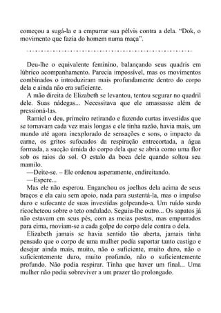 começou a sugá-la e a empurrar sua pélvis contra a dela. “Dok, o
movimento que fazia do homem numa maça”.
Deu-lhe o equivalente feminino, balançando seus quadris em
lúbrico acompanhamento. Parecia impossível, mas os movimentos
combinados o introduziram mais profundamente dentro do corpo
dela e ainda não era suficiente.
A mão direita de Elizabeth se levantou, tentou segurar no quadril
dele. Suas nádegas... Necessitava que ele amassasse além de
pressioná-las.
Ramiel o deu, primeiro retirando e fazendo curtas investidas que
se tornavam cada vez mais longas e ele tinha razão, havia mais, um
mundo até agora inexplorado de sensações e sons, o impacto da
carne, os gritos sufocados da respiração entrecortada, a água
formada, a sucção úmida do corpo dela que se abria como uma flor
sob os raios do sol. O estalo da boca dele quando soltou seu
mamilo.
—Deite-se. – Ele ordenou asperamente, endireitando.
—Espere...
Mas ele não esperou. Enganchou os joelhos dela acima de seus
braços e ela caiu sem apoio, nada para sustentá-la, mas o impulso
duro e sufocante de suas investidas golpeando-a. Um ruído surdo
ricocheteou sobre o teto ondulado. Seguiu-lhe outro... Os sapatos já
não estavam em seus pés, com as meias postas, mas empurrados
para cima, moviam-se a cada golpe do corpo dele contra o dela.
Elizabeth jamais se havia sentido tão aberta, jamais tinha
pensado que o corpo de uma mulher podia suportar tanto castigo e
desejar ainda mais, muito, não o suficiente, muito duro, não o
suficientemente duro, muito profundo, não o suficientemente
profundo. Não podia respirar. Tinha que haver um final... Uma
mulher não podia sobreviver a um prazer tão prolongado.
 