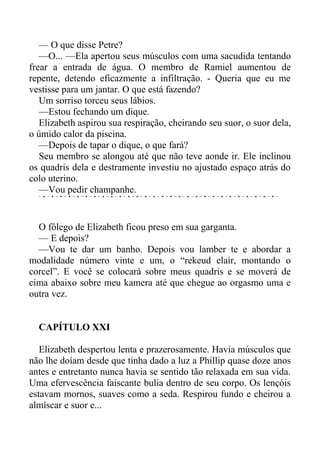 — O que disse Petre?
—O... —Ela apertou seus músculos com uma sacudida tentando
frear a entrada de água. O membro de Ramiel aumentou de
repente, detendo eficazmente a infiltração. - Queria que eu me
vestisse para um jantar. O que está fazendo?
Um sorriso torceu seus lábios.
—Estou fechando um dique.
Elizabeth aspirou sua respiração, cheirando seu suor, o suor dela,
o úmido calor da piscina.
—Depois de tapar o dique, o que fará?
Seu membro se alongou até que não teve aonde ir. Ele inclinou
os quadris dela e destramente investiu no ajustado espaço atrás do
colo uterino.
—Vou pedir champanhe.
O fôlego de Elizabeth ficou preso em sua garganta.
— E depois?
—Vou te dar um banho. Depois vou lamber te e abordar a
modalidade número vinte e um, o “rekeud elair, montando o
corcel”. E você se colocará sobre meus quadris e se moverá de
cima abaixo sobre meu kamera até que chegue ao orgasmo uma e
outra vez.
CAPÍTULO XXI
Elizabeth despertou lenta e prazerosamente. Havia músculos que
não lhe doíam desde que tinha dado a luz a Phillip quase doze anos
antes e entretanto nunca havia se sentido tão relaxada em sua vida.
Uma efervescência faiscante bulia dentro de seu corpo. Os lençóis
estavam mornos, suaves como a seda. Respirou fundo e cheirou a
almíscar e suor e...
 