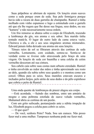 Suas pálpebras se abriram de repente. Os lençóis eram suaves
como a seda porque eram de seda. Sua pele formigava porque
havia sido a xícara de duas garrafas de champanhe. Ramiel a tinha
molhado com vinho espumoso e logo a estimulado com a garrafa
até que ela lhe rogara que lhe desse sua língua, seus dedos, ou seu
“kamera” e não necessariamente nessa ordem.
Um frio remorso se abateu sobre o corpo de Elizabeth, trazendo
a lembrança do gás, seu aroma e seu sabor. Seu marido tinha
tentado matá-la. O lugar do outro lado da cama estava vazio.
Cheirava a ela, a ele e aos seus singulares aromas misturados.
Edward jamais tinha deixado seu aroma em seus lençóis.
Tênues raios de sol se filtraram através das cortinas de seda
vermelha. Lentamente, com cuidado, sentou-se. Sentia-se de
verdade como se tivesse sido atravessada pelo braço de uma
virgem. Os lençóis de seda cor baunilha e uma colcha de cetim
vermelho desceram até sua cintura.
Seu cabelo caia sobre suas costas num arbusto enredado. Ramiel
o tinha envolvido ao redor das mãos e tinha aproximado seu rosto
ao dele, quando ela subiu sobre seus quadris e o montou como um
corcel. Olhou para os seios. Seus mamilos estavam escuros e
inchados pelos beijos, pelo atrito de seus dedos e do pêlo espinhoso
que cobria o peito de Ramiel.
Uma onda quente de lembranças de prazer alagou seu corpo.
—Está acordada. —Saindo das sombras, entre um armário de
mogno e uma poltrona estofada de suave veludo vermelho,
Muhamed abriu as cortinas de um puxão.
Com um grito sufocado, pestanejando ante a súbita irrupção de
luz, Elizabeth pegou a colcha para cobrir os seios.
— O que quer?
— De você, senhora Petre? Nada. Sou um eunuco. Não posso
fazer mal a uma mulher. Tampouco nenhuma pode me fazer mal.
 