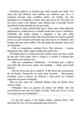 Elizabeth analisou ao homem que tinha tomado por árabe. Era
mais alto que Ramiel, mas embora ela soubesse que ele e a
condessa haviam sido vendidos juntos na Arábia, ele não
aparentava os cinqüenta e tantos anos que devia ter. Sua pele era
cor oliva, como a de Johnny, mais morena que o dourado escuro
que Ramiel tinha herdado de seu pai árabe.
A condessa tinha manifestado que o abuso que tinha padecide
Muhamed na Arábia havia o tornado hostil para com as mulheres.
Elizabeth não podia chegar a imaginar a dor que tinha
experimentado, quando tinha sido transformado em eunuco quando
jovem ou pelo trauma emocional que provocava ser homem, mas
incapaz de amar uma mulher. Ela não podia lhe guardar rancor por
seu desplante.
—Não se compadeça, senhora Petre. Não tolerarei. – Ladrou
Muhamed. Seus olhos negros brilhavam malévolos.
Elizabeth jogou as costas para trás, dando conta um pouco tarde
de que não vestia nada, salvo o lençol e a colcha. E nenhum dos
dois cobria seus ombros nus.
—Não me compadeço, Muhamed. —O homem que a olhava
com ódio lhe provocava medo, não piedade. - Onde está Lorde
Safyre?
—Ele me disse que devo cuidá-la. O Ibn disse que necessitaria
de um banho. Espera-lhe no outro lado da porta. —Brevemente
assinalou com a cabeça em direção a uma porta no extremo
esquerdo do quarto retangular.
Não era por onde ela e Ramiel tinham saído do banho turco
ontem à noite.
—Obrigado. Sim, eu gostaria de tomar um banho, mas me
aconselharam que não me banhe sozinha. Pode por favor, enviar
Lucy para que me acompanhe?
—O que lhe espera é um banho inglês, senhora Petre. Não
necessita de Lucy. Eu fui designado para assisti-la.
 