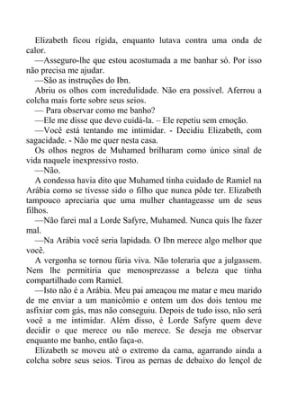 Elizabeth ficou rígida, enquanto lutava contra uma onda de
calor.
—Asseguro-lhe que estou acostumada a me banhar só. Por isso
não precisa me ajudar.
—São as instruções do Ibn.
Abriu os olhos com incredulidade. Não era possível. Aferrou a
colcha mais forte sobre seus seios.
— Para observar como me banho?
—Ele me disse que devo cuidá-la. – Ele repetiu sem emoção.
—Você está tentando me intimidar. - Decidiu Elizabeth, com
sagacidade. - Não me quer nesta casa.
Os olhos negros de Muhamed brilharam como único sinal de
vida naquele inexpressivo rosto.
—Não.
A condessa havia dito que Muhamed tinha cuidado de Ramiel na
Arábia como se tivesse sido o filho que nunca pôde ter. Elizabeth
tampouco apreciaria que uma mulher chantageasse um de seus
filhos.
—Não farei mal a Lorde Safyre, Muhamed. Nunca quis lhe fazer
mal.
—Na Arábia você seria lapidada. O Ibn merece algo melhor que
você.
A vergonha se tornou fúria viva. Não toleraria que a julgassem.
Nem lhe permitiria que menosprezasse a beleza que tinha
compartilhado com Ramiel.
—Isto não é a Arábia. Meu pai ameaçou me matar e meu marido
de me enviar a um manicômio e ontem um dos dois tentou me
asfixiar com gás, mas não conseguiu. Depois de tudo isso, não será
você a me intimidar. Além disso, é Lorde Safyre quem deve
decidir o que merece ou não merece. Se deseja me observar
enquanto me banho, então faça-o.
Elizabeth se moveu até o extremo da cama, agarrando ainda a
colcha sobre seus seios. Tirou as pernas de debaixo do lençol de
 