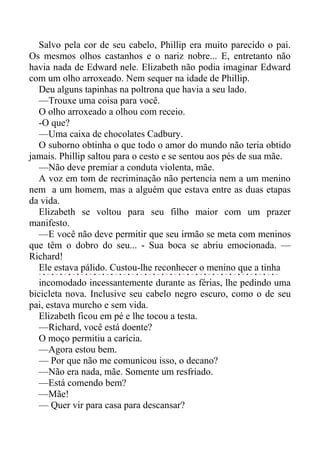 Salvo pela cor de seu cabelo, Phillip era muito parecido o pai.
Os mesmos olhos castanhos e o nariz nobre... E, entretanto não
havia nada de Edward nele. Elizabeth não podia imaginar Edward
com um olho arroxeado. Nem sequer na idade de Phillip.
Deu alguns tapinhas na poltrona que havia a seu lado.
—Trouxe uma coisa para você.
O olho arroxeado a olhou com receio.
-O que?
—Uma caixa de chocolates Cadbury.
O suborno obtinha o que todo o amor do mundo não teria obtido
jamais. Phillip saltou para o cesto e se sentou aos pés de sua mãe.
—Não deve premiar a conduta violenta, mãe.
A voz em tom de recriminação não pertencia nem a um menino
nem a um homem, mas a alguém que estava entre as duas etapas
da vida.
Elizabeth se voltou para seu filho maior com um prazer
manifesto.
—E você não deve permitir que seu irmão se meta com meninos
que têm o dobro do seu... - Sua boca se abriu emocionada. —
Richard!
Ele estava pálido. Custou-lhe reconhecer o menino que a tinha
incomodado incessantemente durante as férias, lhe pedindo uma
bicicleta nova. Inclusive seu cabelo negro escuro, como o de seu
pai, estava murcho e sem vida.
Elizabeth ficou em pé e lhe tocou a testa.
—Richard, você está doente?
O moço permitiu a carícia.
—Agora estou bem.
— Por que não me comunicou isso, o decano?
—Não era nada, mãe. Somente um resfriado.
—Está comendo bem?
—Mãe!
— Quer vir para casa para descansar?
 