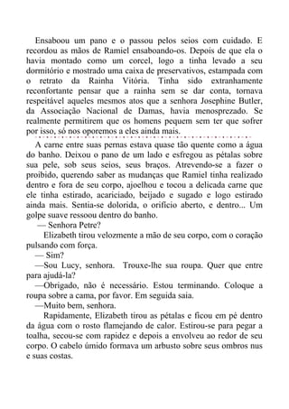 Ensaboou um pano e o passou pelos seios com cuidado. E
recordou as mãos de Ramiel ensaboando-os. Depois de que ela o
havia montado como um corcel, logo a tinha levado a seu
dormitório e mostrado uma caixa de preservativos, estampada com
o retrato da Rainha Vitória. Tinha sido extranhamente
reconfortante pensar que a rainha sem se dar conta, tornava
respeitável aqueles mesmos atos que a senhora Josephine Butler,
da Associação Nacional de Damas, havia menosprezado. Se
realmente permitirem que os homens pequem sem ter que sofrer
por isso, só nos oporemos a eles ainda mais.
A carne entre suas pernas estava quase tão quente como a água
do banho. Deixou o pano de um lado e esfregou as pétalas sobre
sua pele, sob seus seios, seus braços. Atrevendo-se a fazer o
proibido, querendo saber as mudanças que Ramiel tinha realizado
dentro e fora de seu corpo, ajoelhou e tocou a delicada carne que
ele tinha estirado, acariciado, beijado e sugado e logo estirado
ainda mais. Sentia-se dolorida, o orifício aberto, e dentro... Um
golpe suave ressoou dentro do banho.
— Senhora Petre?
Elizabeth tirou velozmente a mão de seu corpo, com o coração
pulsando com força.
— Sim?
—Sou Lucy, senhora. Trouxe-lhe sua roupa. Quer que entre
para ajudá-la?
—Obrigado, não é necessário. Estou terminando. Coloque a
roupa sobre a cama, por favor. Em seguida saia.
—Muito bem, senhora.
Rapidamente, Elizabeth tirou as pétalas e ficou em pé dentro
da água com o rosto flamejando de calor. Estirou-se para pegar a
toalha, secou-se com rapidez e depois a envolveu ao redor de seu
corpo. O cabelo úmido formava um arbusto sobre seus ombros nus
e suas costas.
 