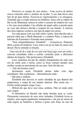 Precisava se ocupar de seus dentes... Uma escova de dentes
estava colocada sobre o armário do lavabo. A seu lado havia uma
lata de pó para dentes. Escovou-os vigorosamente e os enxaguou.
Temendo que a criada entrasse no banheiro, fosse sob as ordens de
Ibn ou de Muhamed, sentou-se sobre o assento de madeira do vaso
e fez suas necessidades. Um cilindro de papel sobre a parede junto
ao vaso não deixava dúvida a respeito de sua função. A maioria
dos lares ingleses ocultava este tipo de papel em caixas.
Fez uma pausa com sua mão sobre a porta. Sem dúvida todo o
pessoal sabia que o Sheik Bastardo e a senhora Petre, a esposa do
ministro da Economia e Fazenda eram amantes.
“Sem arrependimentos, Elizabeth”. – Censurou-se. Disposta,
abriu a porta do banheiro. Lucy estava em pé ao lado da cama com
dossel. Havia estirado os lençóis.
Uma saia de lã e seda de cor azul real fazia jogo com um sutiã e
estavam estendidos sobre a colcha vermelha junto a diferentes
objetos de lingerie. Não pertenciam a Elizabeth.
Lucy sustentou um par de calções transparentes de seda com
cós de cetim azul e sorriu, como se fosse comum atender uma
mulher casada na antecâmara de seu amo. Sem dúvida era.
— Não são bonitos estes?
Seriamente eram. Elizabeth jamais tinha visto algo
semelhante. Não ocultariam... Absolutamente nada.
—São para a senhora.
Elizabeth não deveria se sentir ofendida de que Ramiel lhe
emprestasse a roupa de sua amante anterior. Mas assim era. —
Prefiro minha própria roupa, Lucy.
—Milord diz que deve usar estas, senhora. Não sei onde estão
suas roupas.
O dormitório de Ramiel não tinha biombo para se vestir.
Plenamente consciente de seus seios inchados, Elizabeth levou os
calções, uma regata igualmente transparente e um par de meias de
seda negras ao banheiro e fechou a porta com força na cara de
 