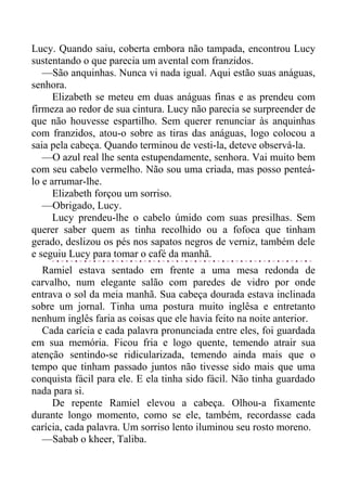 Lucy. Quando saiu, coberta embora não tampada, encontrou Lucy
sustentando o que parecia um avental com franzidos.
—São anquinhas. Nunca vi nada igual. Aqui estão suas anáguas,
senhora.
Elizabeth se meteu em duas anáguas finas e as prendeu com
firmeza ao redor de sua cintura. Lucy não parecia se surpreender de
que não houvesse espartilho. Sem querer renunciar às anquinhas
com franzidos, atou-o sobre as tiras das anáguas, logo colocou a
saia pela cabeça. Quando terminou de vesti-la, deteve observá-la.
—O azul real lhe senta estupendamente, senhora. Vai muito bem
com seu cabelo vermelho. Não sou uma criada, mas posso penteá-
lo e arrumar-lhe.
Elizabeth forçou um sorriso.
—Obrigado, Lucy.
Lucy prendeu-lhe o cabelo úmido com suas presilhas. Sem
querer saber quem as tinha recolhido ou a fofoca que tinham
gerado, deslizou os pés nos sapatos negros de verniz, também dele
e seguiu Lucy para tomar o café da manhã.
Ramiel estava sentado em frente a uma mesa redonda de
carvalho, num elegante salão com paredes de vidro por onde
entrava o sol da meia manhã. Sua cabeça dourada estava inclinada
sobre um jornal. Tinha uma postura muito inglêsa e entretanto
nenhum inglês faria as coisas que ele havia feito na noite anterior.
Cada carícia e cada palavra pronunciada entre eles, foi guardada
em sua memória. Ficou fria e logo quente, temendo atrair sua
atenção sentindo-se ridicularizada, temendo ainda mais que o
tempo que tinham passado juntos não tivesse sido mais que uma
conquista fácil para ele. E ela tinha sido fácil. Não tinha guardado
nada para si.
De repente Ramiel elevou a cabeça. Olhou-a fixamente
durante longo momento, como se ele, também, recordasse cada
carícia, cada palavra. Um sorriso lento iluminou seu rosto moreno.
—Sabab o kheer, Taliba.
 