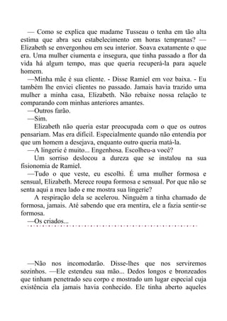 — Como se explica que madame Tusseau o tenha em tão alta
estima que abra seu estabelecimento em horas tempranas? —
Elizabeth se envergonhou em seu interior. Soava exatamente o que
era. Uma mulher ciumenta e insegura, que tinha passado a flor da
vida há algum tempo, mas que queria recuperá-la para aquele
homem.
—Minha mãe é sua cliente. - Disse Ramiel em voz baixa. - Eu
também lhe enviei clientes no passado. Jamais havia trazido uma
mulher a minha casa, Elizabeth. Não rebaixe nossa relação te
comparando com minhas anteriores amantes.
—Outros farão.
—Sim.
Elizabeth não queria estar preocupada com o que os outros
pensariam. Mas era difícil. Especialmente quando não entendia por
que um homem a desejava, enquanto outro queria matá-la.
—A lingerie é muito... Engenhosa. Escolheu-a você?
Um sorriso deslocou a dureza que se instalou na sua
fisionomia de Ramiel.
—Tudo o que veste, eu escolhi. É uma mulher formosa e
sensual, Elizabeth. Merece roupa formosa e sensual. Por que não se
senta aqui a meu lado e me mostra sua lingerie?
A respiração dela se acelerou. Ninguém a tinha chamado de
formosa, jamais. Até sabendo que era mentira, ele a fazia sentir-se
formosa.
—Os criados...
—Não nos incomodarão. Disse-lhes que nos serviremos
sozinhos. —Ele estendeu sua mão... Dedos longos e bronzeados
que tinham penetrado seu corpo e mostrado um lugar especial cuja
existência ela jamais havia conhecido. Ele tinha aberto aqueles
 